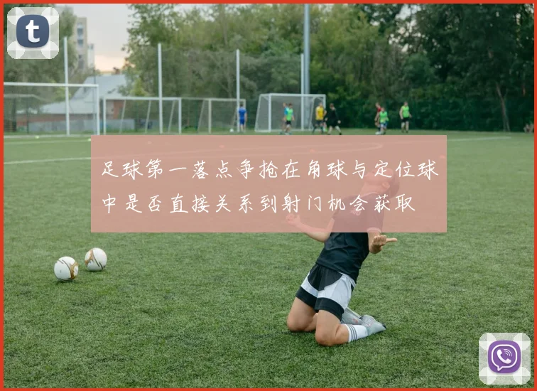 足球第一落点争抢在角球与定位球中是否直接关系到射门机会获取