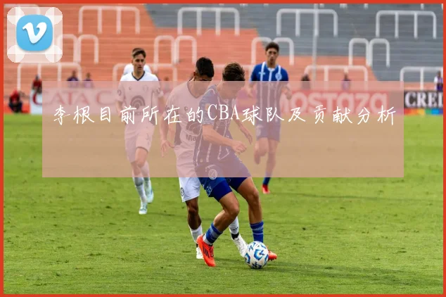 李根目前所在的CBA球队及贡献分析