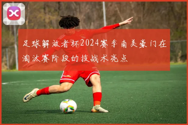 足球解放者杯2024赛季南美豪门在淘汰赛阶段的技战术亮点